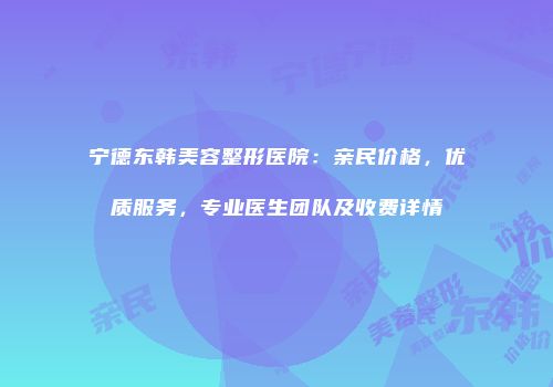 宁德东韩美容整形医院：亲民价格，优质服务，专业医生团队及收费详情