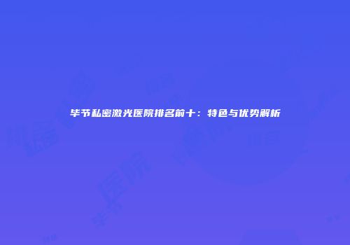 毕节私密激光医院排名前十：特色与优势解析