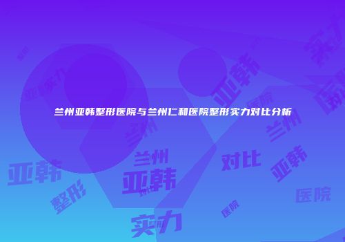 兰州亚韩整形医院与兰州仁和医院整形实力对比分析