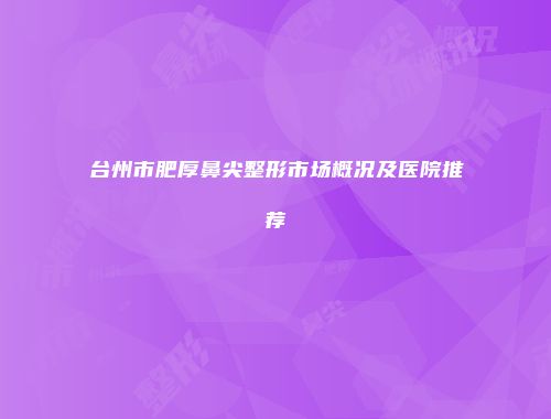 台州市肥厚鼻尖整形市场概况及医院推荐