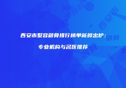 西安市整容颧骨排行榜单新鲜出炉：专业机构与名医推荐