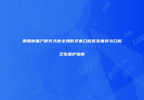 贵阳市国产时代天使全隐形牙套口腔医生推荐与口腔卫生维护指南