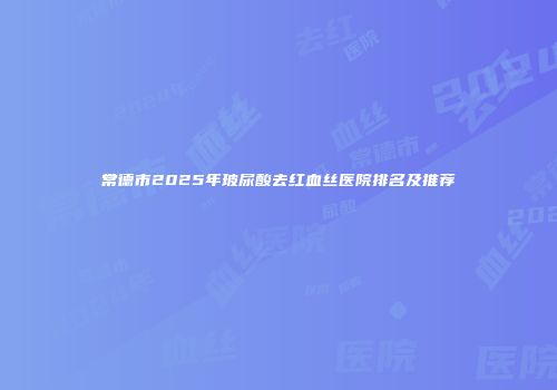 常德市2025年玻尿酸去红血丝医院排名及推荐