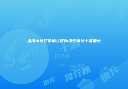 漯河市玻尿酸填充医院排行榜前十名盘点