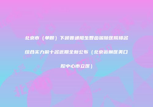 北京市（单颗）下颌普通阻生智齿拔除医院排名综合实力前十名近期全新公布（北京薇琳医美口腔中心市立医）
