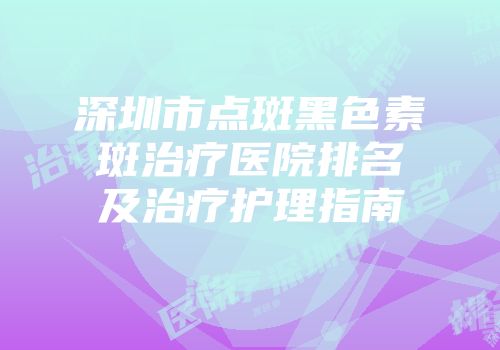 深圳市点斑黑色素斑治疗医院排名及治疗护理指南