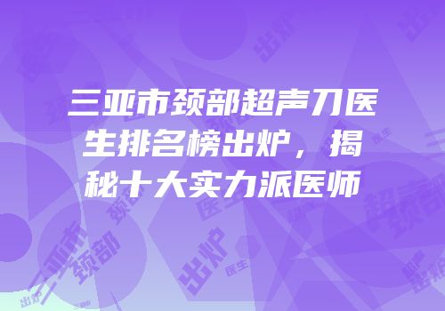 三亚市颈部超声刀医生排名榜出炉，揭秘十大实力派医师