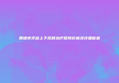 常德市牙齿上下反颌治疗医院价格及详细信息