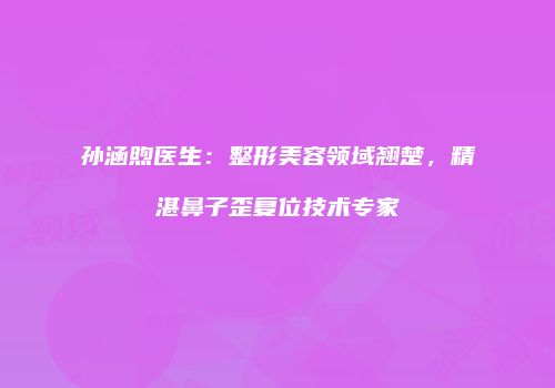 孙涵煦医生：整形美容领域翘楚，精湛鼻子歪复位技术专家
