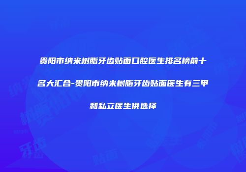 贵阳市纳米树脂牙齿贴面口腔医生排名榜前十名大汇合-贵阳市纳米树脂牙齿贴面医生有三甲和私立医生供选择
