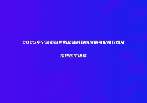 2025年宁波市自体脂肪注射移植隆眉弓价格行情及医院医生推荐