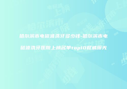哈尔滨市电磁波洗牙多少钱-哈尔滨市电磁波洗牙医院上榜名单top10权威曝光