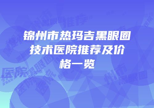 锦州市热玛吉黑眼圈技术医院推荐及价格一览
