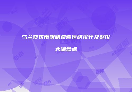 乌兰察布市吸脂瘦臀医院排行及整形大咖盘点
