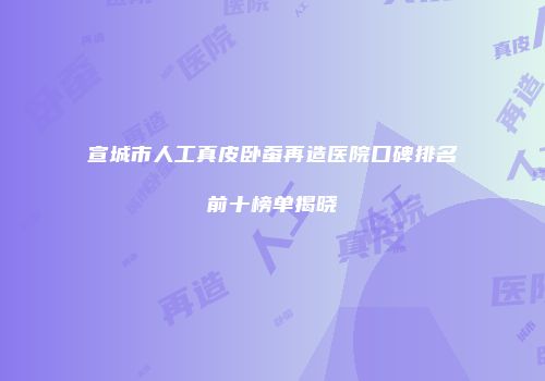 宣城市人工真皮卧蚕再造医院口碑排名前十榜单揭晓