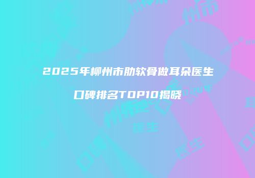 2025年柳州市肋软骨做耳朵医生口碑排名TOP10揭晓