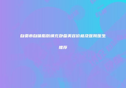 自贡市自体脂肪填充卧蚕美容价格及医院医生推荐