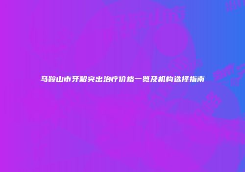 马鞍山市牙龈突出治疗价格一览及机构选择指南