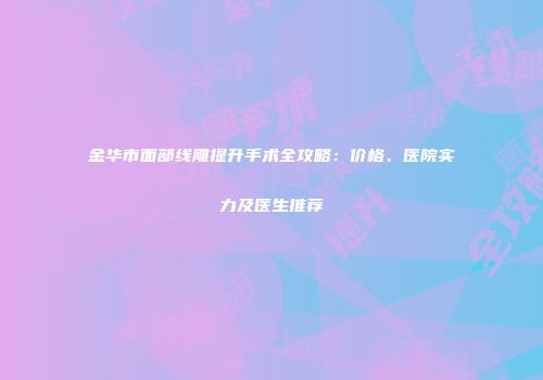 金华市面部线雕提升手术全攻略：价格、医院实力及医生推荐