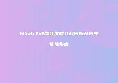 丹东市下颌磨牙优质牙科医院及医生推荐指南