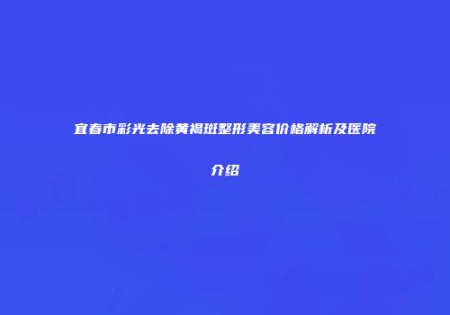 宜春市彩光去除黄褐斑整形美容价格解析及医院介绍