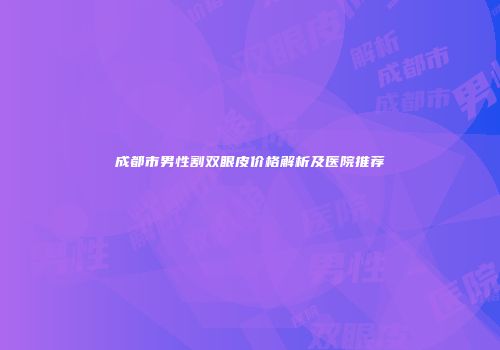 成都市男性割双眼皮价格解析及医院推荐