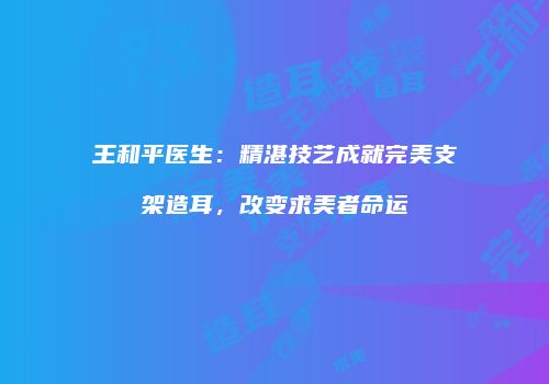 王和平医生：精湛技艺成就完美支架造耳，改变求美者命运