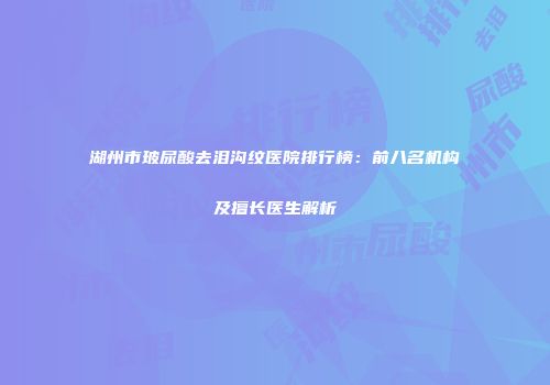湖州市玻尿酸去泪沟纹医院排行榜：前八名机构及擅长医生解析
