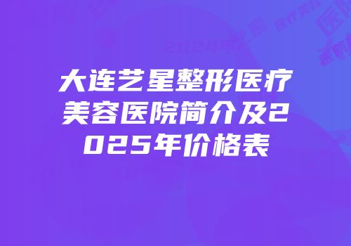 大连艺星整形医疗美容医院简介及2025年价格表