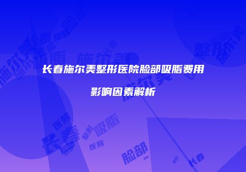 长春施尔美整形医院脸部吸脂费用影响因素解析