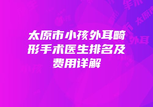 太原市小孩外耳畸形手术医生排名及费用详解