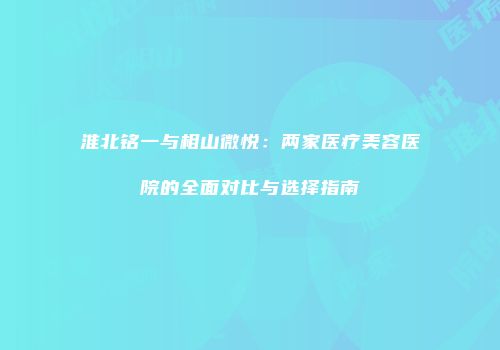 淮北铭一与相山微悦：两家医疗美容医院的全面对比与选择指南