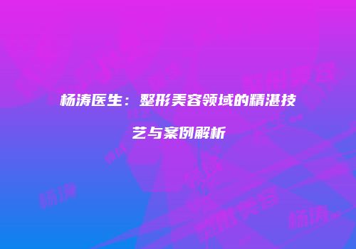杨涛医生：整形美容领域的精湛技艺与案例解析