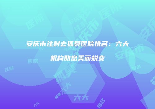 安庆市注射去狐臭医院排名：六大机构助您美丽蜕变