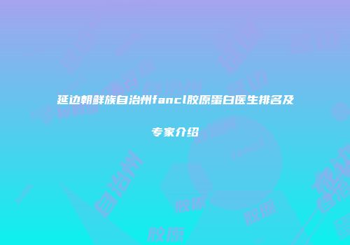 延边朝鲜族自治州fancl胶原蛋白医生排名及专家介绍