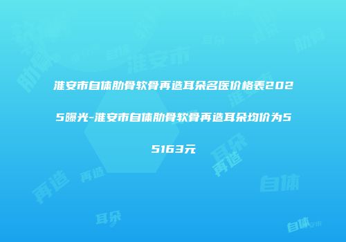 淮安市自体肋骨软骨再造耳朵名医价格表2025曝光-淮安市自体肋骨软骨再造耳朵均价为55163元