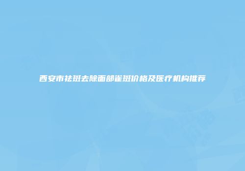 西安市祛斑去除面部雀斑价格及医疗机构推荐