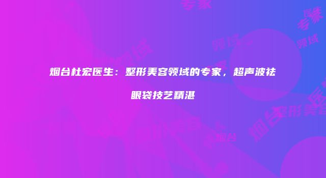 烟台杜宏医生：整形美容领域的专家，超声波祛眼袋技艺精湛