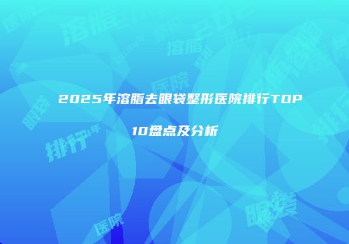 2025年溶脂去眼袋整形医院排行TOP10盘点及分析