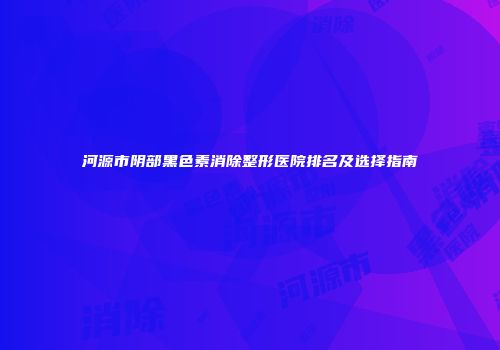 河源市阴部黑色素消除整形医院排名及选择指南