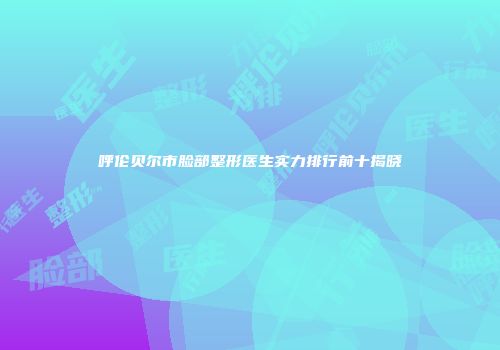 呼伦贝尔市脸部整形医生实力排行前十揭晓