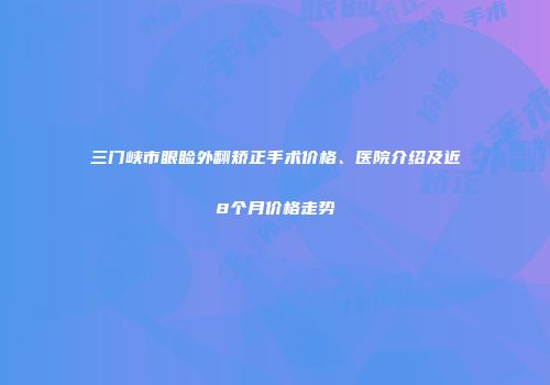三门峡市眼睑外翻矫正手术价格、医院介绍及近8个月价格走势