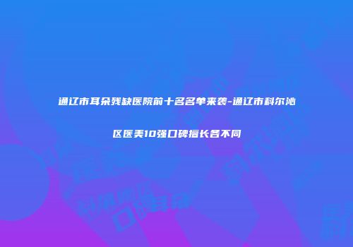 通辽市耳朵残缺医院前十名名单来袭-通辽市科尔沁区医美10强口碑擅长各不同