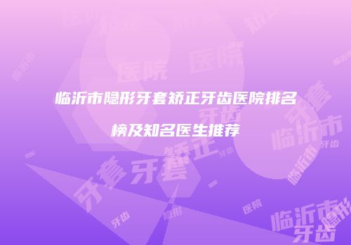 临沂市隐形牙套矫正牙齿医院排名榜及知名医生推荐