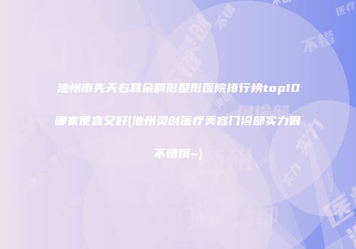 池州市先天右耳朵畸形整形医院排行榜top10哪家便宜又好(池州灵创医疗美容门诊部实力很不错哦~)