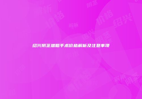 绍兴阴茎增粗手术价格解析及注意事项