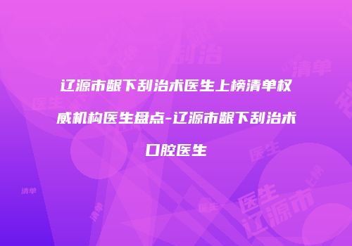 辽源市龈下刮治术医生上榜清单权威机构医生盘点-辽源市龈下刮治术口腔医生