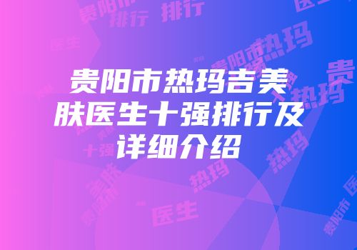 贵阳市热玛吉美肤医生十强排行及详细介绍