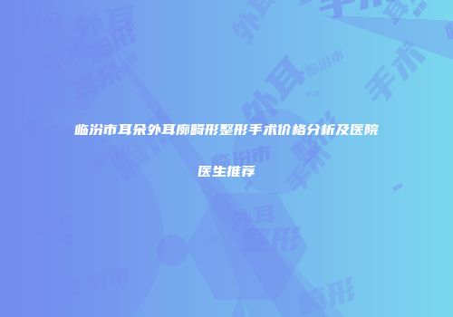 临汾市耳朵外耳廓畸形整形手术价格分析及医院医生推荐
