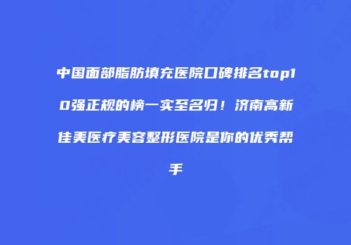 中国面部脂肪填充医院口碑排名top10强正规的榜一实至名归！济南高新佳美医疗美容整形医院是你的优秀帮手